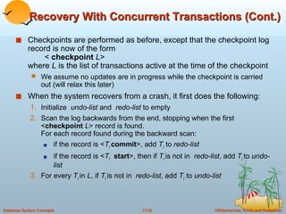 Recovery With Concurrent Transactions (Cont.) Checkpoints are performed as before, except that the checkpoint log record is now of the form  <  checkpoint   L > where  L  is the list of transactions active at the time of the checkpoint We assume no updates are in progress while the checkpoint is carried out (will relax this later) When the system recovers from a crash, it first does the following: Initialize  undo-list  and  redo-list  to empty Scan the log backwards from the end, stopping when the first < checkpoint   L > record is found.  For each record found during the backward scan: if the record is < T i   commit >, add  T i   to  redo-list if the record is < T i   start >, then if  T i  is not in  redo-list , add  T i  to  undo-list For every  T i  in  L , if  T i  is not in  redo-list , add  T i   to  undo-list 