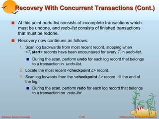 Recovery With Concurrent Transactions (Cont.) At this point  undo-list  consists of incomplete transactions which must be undone, and  redo-list  consists of finished transactions that must be redone. Recovery now continues as follows: Scan log backwards from most recent record, stopping when  < T i   start > records have been encountered for every  T i  in  undo-list . During the scan, perform  undo  for each log record that belongs to a transaction in  undo-list . Locate the most recent < checkpoint  L > record. Scan log forwards from the < checkpoint  L > record  till the end of the log. During the scan, perform  redo  for each log record that belongs to a transaction on  redo-list 