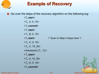 Example of Recovery Go over the steps of the recovery algorithm on the following log: < T 0   star t> < T 0 ,  A , 0, 10> < T 0   commit > < T 1   start > < T 1 ,  B , 0, 10> < T 2   start >  /* Scan in Step 4 stops here */ < T 2 ,  C , 0, 10> < T 2 ,  C , 10, 20> <checkpoint { T 1 ,  T 2 }> < T 3   start > < T 3 ,  A , 10, 20> < T 3 ,  D , 0, 10> < T 3   commit > 