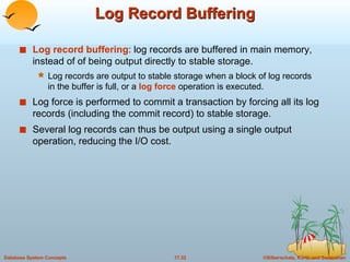 Log Record Buffering Log record buffering : log records are buffered in main memory, instead of of being output directly to stable storage. Log records are output to stable storage when a block of log records in the buffer is full, or a  log force  operation is executed. Log force is performed to commit a transaction by forcing all its log records (including the commit record) to stable storage. Several log records can thus be output using a single output operation, reducing the I/O cost. 