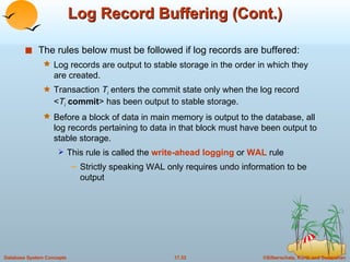 Log Record Buffering (Cont.) The rules below must be followed if log records are buffered: Log records are output to stable storage in the order in which they are created.  Transaction  T i  enters the commit state only when the log record  < T i   commit > has been output to stable storage. Before a block of data in main memory is output to the database, all log records pertaining to data in that block must have been output to stable storage.  This rule is called the  write-ahead logging  or  WAL   rule Strictly speaking WAL only requires undo information to be output 