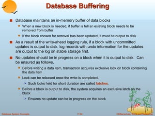 Database Buffering Database maintains an in-memory buffer of data blocks When a new block is needed, if buffer is full an existing block needs to be removed from buffer If the block chosen for removal has been updated, it must be output to disk As a result of the write-ahead logging rule, if a block with uncommitted updates is output to disk, log records with undo information for the updates are output to the log on stable storage first. No updates should be in progress on a block when it is output to disk.  Can be ensured as follows. Before writing a data item, transaction acquires exclusive lock on block containing the data item Lock can be released once the write is completed.  Such locks held for short duration are called  latches . Before a block is output to disk, the system acquires an exclusive latch on the block Ensures no update can be in progress on the block 