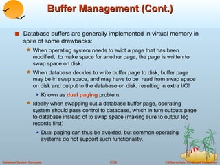 Buffer Management (Cont.) Database buffers are generally implemented in virtual memory in spite of some drawbacks:  When operating system needs to evict a page that has been modified,  to make space for another page, the page is written to swap space on disk. When database decides to write buffer page to disk, buffer page may be in swap space, and may have to be  read from swap space on disk and output to the database on disk, resulting in extra I/O!  Known as  dual paging  problem. Ideally when swapping out a database buffer page, operating system should pass control to database, which in turn outputs page to database instead of to swap space (making sure to output log records first) Dual paging can thus be avoided, but common operating systems do not support such functionality. 