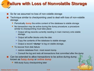 Failure with Loss of Nonvolatile Storage So far we assumed no loss of non-volatile storage Technique similar to checkpointing used to deal with loss of non-volatile storage Periodically  dump  the entire content of the database to stable storage No transaction may be active during the dump procedure; a procedure similar to checkpointing must take place Output all log records currently residing in main memory onto stable storage. Output all buffer blocks onto the disk. Copy the contents of the database to stable storage. Output a record < dump > to log on stable storage. To recover from disk failure restore database from  most recent dump.  Consult the log and redo all transactions that committed after the dump Can be extended to allow transactions to be active during dump;  known as  fuzzy dump  or  online dump Will study fuzzy checkpointing later 