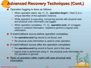 Advanced Recovery Techniques (Cont.) Operation logging is done as follows: When operation starts, log < T i , O j ,   operation-begin >. Here  O j  is a unique identifier of the operation instance. While operation is executing, normal log records with physical redo and physical undo information are logged.  When operation completes, < T i , O j ,   operation-end ,  U>  is logged, where  U  contains information  needed to perform a logical undo information. If crash/rollback occurs before operation completes: the  operation-end  log record is not found, and  the physical undo information is used to undo operation. If crash/rollback occurs after the operation completes: the  operation-end  log record is found, and in this case logical undo is performed using  U ;  the physical undo information for the operation is ignored. Redo of operation (after crash) still uses physical redo information . 