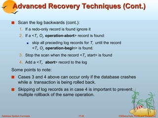 Advanced Recovery Techniques (Cont.) Scan the log backwards (cont.): If a redo-only record is found ignore it If a < T i , O j ,   operation-abort > record is found: skip all preceding log records for  T i   until the record  < T i , O j ,  operation-begi n> is found. Stop the scan when the record < T i ,  start> is found Add a < T i ,   abort > record to the log Some points to note: Cases 3 and 4 above can occur only if the database crashes while a  transaction is being rolled back. Skipping of log records as in case 4 is important to prevent multiple rollback of the same operation. 