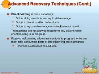 Advanced Recovery Techniques (Cont.) Checkpointing  is done as follows: Output all log records in memory to stable storage Output to disk all modified buffer blocks Output to log on stable storage a <  checkpoint  L > record. Transactions are not allowed to perform any actions while checkpointing is in progress. Fuzzy checkpointing allows transactions to progress while the most time consuming parts of checkpointing are in progress Performed as described on next slide 