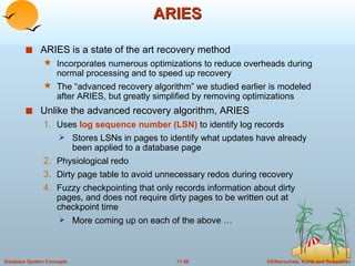 ARIES ARIES is a state of the art recovery method  Incorporates numerous optimizations to reduce overheads during normal processing and to speed up recovery  The “advanced recovery algorithm” we studied earlier is modeled after ARIES, but greatly simplified by removing optimizations Unlike the advanced recovery algorithm, ARIES  Uses  log sequence number (LSN)  to identify log records Stores LSNs in pages to identify what updates have already been applied to a database page Physiological redo Dirty page table to avoid unnecessary redos during recovery Fuzzy checkpointing that only records information about dirty pages, and does not require dirty pages to be written out at checkpoint time More coming up on each of the above … 