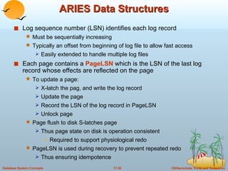 ARIES Data Structures Log sequence number (LSN) identifies each log record Must be sequentially increasing Typically an offset from beginning of log file to allow fast access Easily extended to handle multiple log files Each page contains a  PageLSN  which is the LSN of the last log record whose effects are reflected on the page To update a page: X-latch the pag, and write the log record  Update the page Record the LSN of the log record in PageLSN Unlock page Page flush to disk S-latches page Thus page state on disk is operation consistent Required to support physiological redo PageLSN is used during recovery to prevent repeated redo  Thus ensuring idempotence 