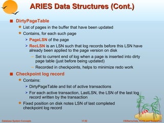 ARIES Data Structures (Cont.) DirtyPageTable List of pages in the buffer that have been updated Contains, for each such page PageLSN  of the page RecLSN  is an LSN such that log records before this LSN have already been applied to the page version on disk Set to current end of log when a page is inserted into dirty page table (just before being updated) Recorded in checkpoints, helps to minimize redo work Checkpoint log record Contains:  DirtyPageTable and list of active transactions For each active transaction, LastLSN, the LSN of the last log record written by the transaction Fixed position on disk notes LSN of last completed checkpoint log record 