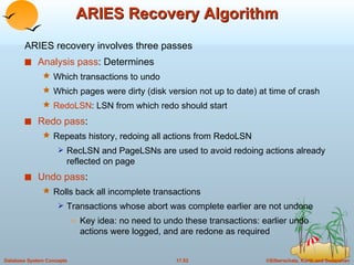 ARIES Recovery Algorithm ARIES recovery involves three passes Analysis pass : Determines Which transactions to undo Which pages were dirty (disk version not up to date) at time of crash RedoLSN : LSN from which redo should start Redo pass : Repeats history, redoing all actions from RedoLSN  RecLSN and PageLSNs are used to avoid redoing actions already reflected on page  Undo pass : Rolls back all incomplete transactions Transactions whose abort was complete earlier are not undone Key idea: no need to undo these transactions: earlier undo actions were logged, and are redone as required 