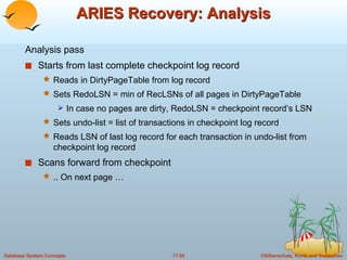 ARIES Recovery: Analysis Analysis pass Starts from last complete checkpoint log record Reads in DirtyPageTable from log record Sets RedoLSN = min of RecLSNs of all pages in DirtyPageTable In case no pages are dirty, RedoLSN = checkpoint record’s LSN Sets undo-list = list of transactions in checkpoint log record Reads LSN of last log record for each transaction in undo-list from checkpoint log record Scans forward from checkpoint .. On next page … 