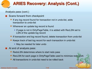 ARIES Recovery: Analysis (Cont.) Analysis pass (cont.) Scans forward from checkpoint If any log record found for transaction not in undo-list, adds transaction to undo-list Whenever an update log record is found If page is not in DirtyPageTable, it is added with RecLSN set to LSN of the update log record If transaction end log record found, delete transaction from undo-list Keeps track of last log record for each transaction in undo-list May be needed for later undo At end of analysis pass: RedoLSN determines where to start redo pass RecLSN for each page in DirtyPageTable used to minimize redo work All transactions in undo-list need to be rolled back 