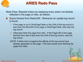 ARIES Redo Pass Redo Pass: Repeats history by replaying every action not already reflected in the page on disk, as follows: Scans forward from RedoLSN.  Whenever an update log record is found: If the page is not in DirtyPageTable or the LSN of the log record is less than the RecLSN of the page in DirtyPageTable, then skip the log record Otherwise fetch the page from disk.  If the PageLSN of the page fetched from disk is less than the LSN of the log record, redo the log record NOTE: if either test is negative the effects of the log record have already appeared on the page.  First test avoids even fetching the page from disk! 