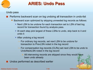 ARIES: Undo Pass Undo pass  Performs backward scan on log undoing all transaction in undo-list Backward scan optimized by skipping unneeded log records as follows: Next LSN to be undone for each transaction set to LSN of last log record for transaction found by analysis pass. At each step pick largest of these LSNs to undo, skip back to it and undo it  After undoing a log record For ordinary log records, set next LSN to be undone for transaction to PrevLSN noted in the log record For compensation log records (CLRs) set next LSN to be undo to UndoNextLSN noted in the log record All intervening records are skipped since they would have been undo already Undos performed as described earlier 