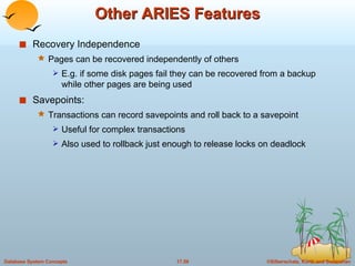 Other ARIES Features Recovery Independence Pages can be recovered independently of others E.g. if some disk pages fail they can be recovered from a backup while other pages are being used Savepoints: Transactions can record savepoints and roll back to a savepoint Useful for complex transactions Also used to rollback just enough to release locks on deadlock 