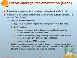 Stable-Storage Implementation (Cont.) Protecting storage media from failure during data transfer (cont.): Copies of a block may differ due to failure during output operation. To recover from failure: First find inconsistent blocks: Expensive solution : Compare the two copies of every disk block. Better solution :  Record in-progress disk writes on non-volatile storage (Non-volatile RAM or special area of disk).  Use this information during recovery  to find blocks that may be inconsistent, and only compare copies of these.  Used in hardware RAID systems If either copy of an inconsistent block is detected to have an error (bad checksum), overwrite it by the other copy.  If both have no error, but are different, overwrite the second block by the first block.  