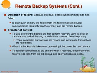 Remote Backup Systems (Cont.) Detection of failure : Backup site must detect when primary site has failed  to distinguish primary site failure from link failure maintain several communication links between the primary and the remote backup. Transfer of control :  To take over control backup site first perform recovery using its copy of the database and all the long records it has received from the primary. Thus, completed transactions are redone and incomplete transactions are rolled back. When the backup site takes over processing it becomes the new primary To transfer control back to old primary when it recovers, old primary must receive redo logs from the old backup and apply all updates locally. 