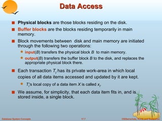 Data Access Physical blocks  are those blocks residing on the disk.  Buffer blocks  are the blocks residing temporarily in main memory. Block movements between  disk and main memory are initiated through the following two operations: input ( B ) transfers the physical block  B  to main memory. output ( B ) transfers the buffer block  B  to the disk, and replaces the appropriate physical block there. Each transaction  T i   has its private work-area in which local copies of all data items accessed and updated by it are kept. T i 's local copy of a data item  X  is called  x i . We assume, for simplicity, that each data item fits in, and is stored inside, a single block. 