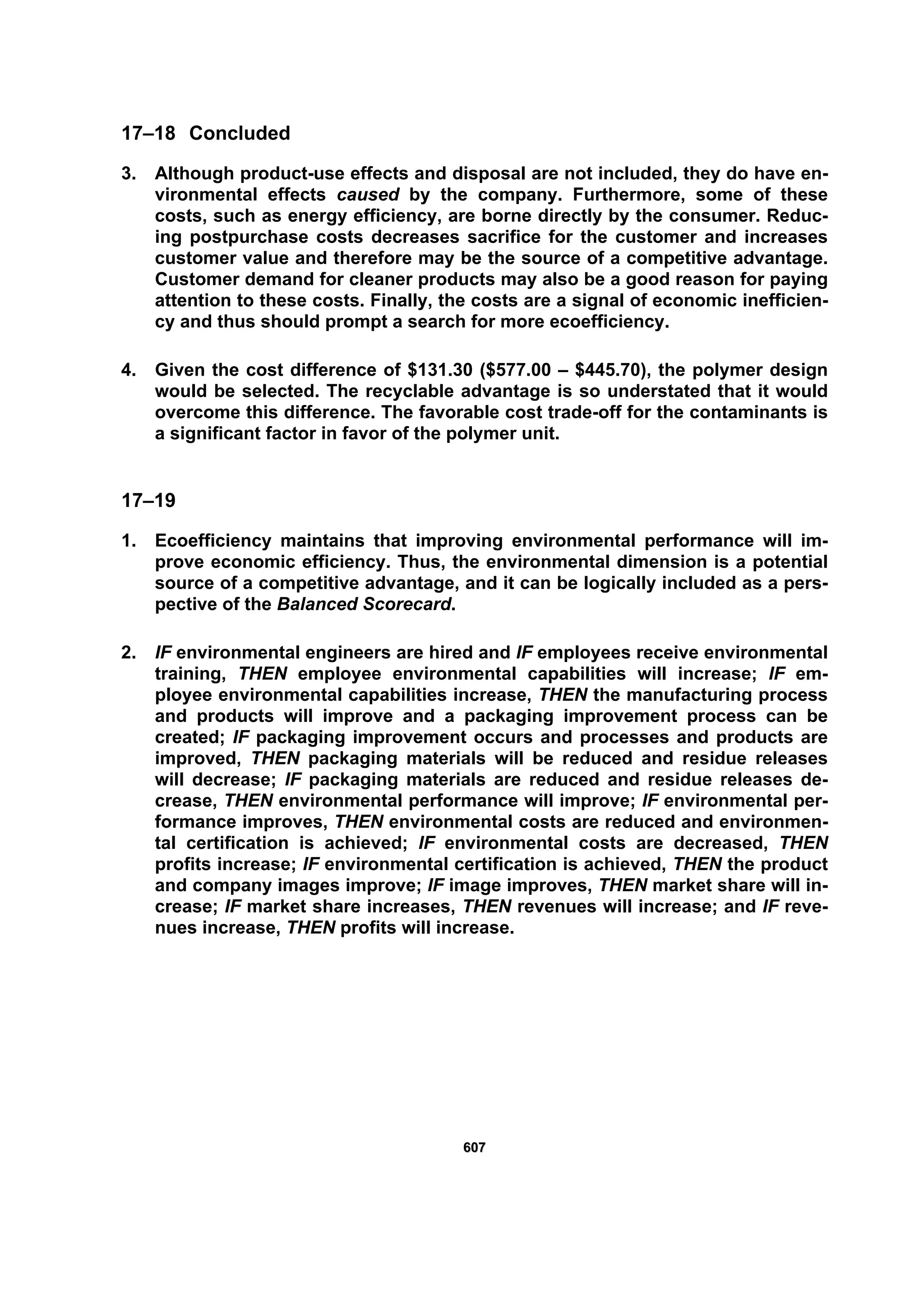 660077
17–18 Concluded
3. Although product-use effects and disposal are not included, they do have en-
vironmental effects caused by the company. Furthermore, some of these
costs, such as energy efficiency, are borne directly by the consumer. Reduc-
ing postpurchase costs decreases sacrifice for the customer and increases
customer value and therefore may be the source of a competitive advantage.
Customer demand for cleaner products may also be a good reason for paying
attention to these costs. Finally, the costs are a signal of economic inefficien-
cy and thus should prompt a search for more ecoefficiency.
4. Given the cost difference of $131.30 ($577.00 – $445.70), the polymer design
would be selected. The recyclable advantage is so understated that it would
overcome this difference. The favorable cost trade-off for the contaminants is
a significant factor in favor of the polymer unit.
17–19
1. Ecoefficiency maintains that improving environmental performance will im-
prove economic efficiency. Thus, the environmental dimension is a potential
source of a competitive advantage, and it can be logically included as a pers-
pective of the Balanced Scorecard.
2. IF environmental engineers are hired and IF employees receive environmental
training, THEN employee environmental capabilities will increase; IF em-
ployee environmental capabilities increase, THEN the manufacturing process
and products will improve and a packaging improvement process can be
created; IF packaging improvement occurs and processes and products are
improved, THEN packaging materials will be reduced and residue releases
will decrease; IF packaging materials are reduced and residue releases de-
crease, THEN environmental performance will improve; IF environmental per-
formance improves, THEN environmental costs are reduced and environmen-
tal certification is achieved; IF environmental costs are decreased, THEN
profits increase; IF environmental certification is achieved, THEN the product
and company images improve; IF image improves, THEN market share will in-
crease; IF market share increases, THEN revenues will increase; and IF reve-
nues increase, THEN profits will increase.
 