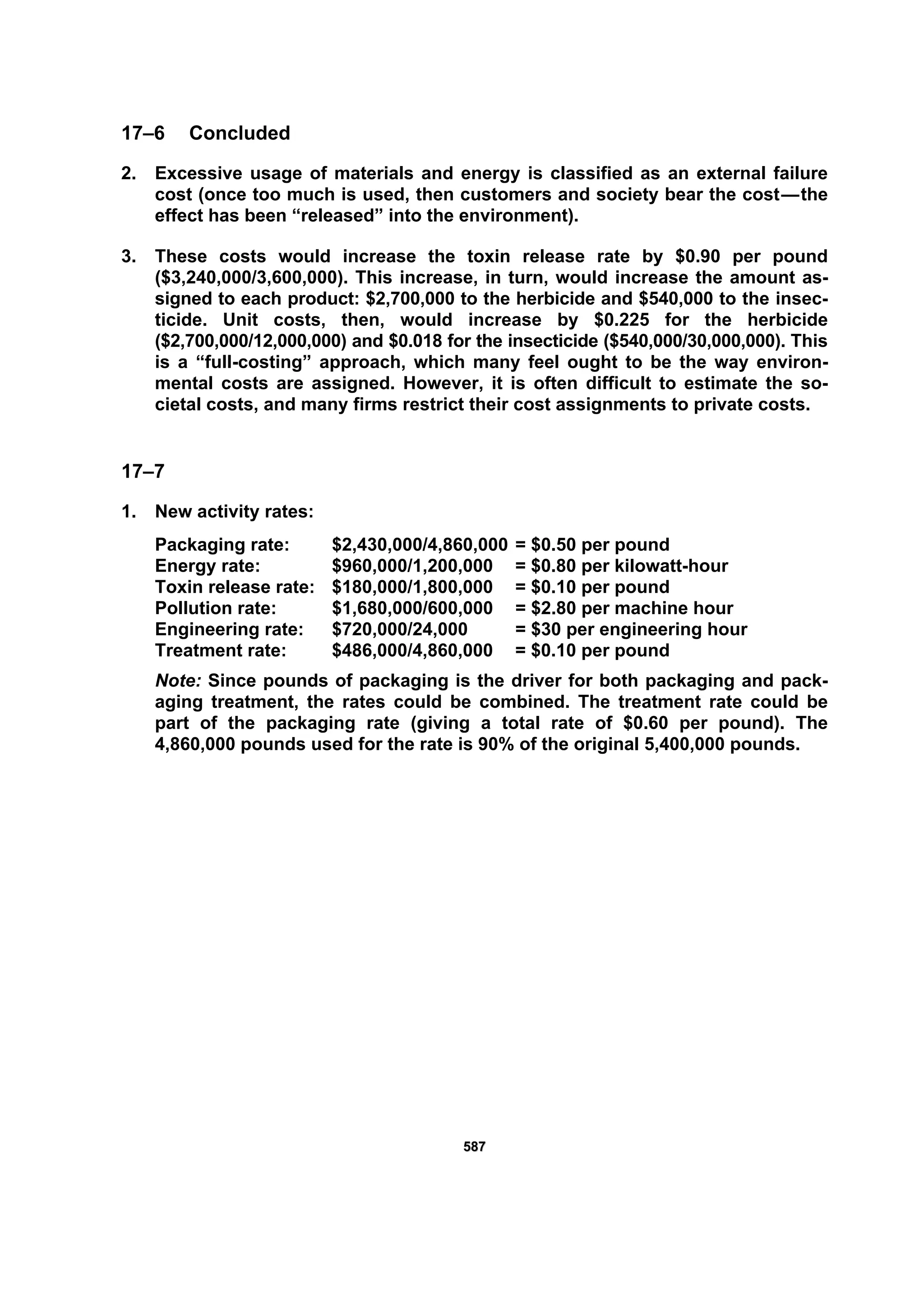 558877
17–6 Concluded
2. Excessive usage of materials and energy is classified as an external failure
cost (once too much is used, then customers and society bear the cost—the
effect has been “released” into the environment).
3. These costs would increase the toxin release rate by $0.90 per pound
($3,240,000/3,600,000). This increase, in turn, would increase the amount as-
signed to each product: $2,700,000 to the herbicide and $540,000 to the insec-
ticide. Unit costs, then, would increase by $0.225 for the herbicide
($2,700,000/12,000,000) and $0.018 for the insecticide ($540,000/30,000,000). This
is a “full-costing” approach, which many feel ought to be the way environ-
mental costs are assigned. However, it is often difficult to estimate the so-
cietal costs, and many firms restrict their cost assignments to private costs.
17–7
1. New activity rates:
Packaging rate: $2,430,000/4,860,000 = $0.50 per pound
Energy rate: $960,000/1,200,000 = $0.80 per kilowatt-hour
Toxin release rate: $180,000/1,800,000 = $0.10 per pound
Pollution rate: $1,680,000/600,000 = $2.80 per machine hour
Engineering rate: $720,000/24,000 = $30 per engineering hour
Treatment rate: $486,000/4,860,000 = $0.10 per pound
Note: Since pounds of packaging is the driver for both packaging and pack-
aging treatment, the rates could be combined. The treatment rate could be
part of the packaging rate (giving a total rate of $0.60 per pound). The
4,860,000 pounds used for the rate is 90% of the original 5,400,000 pounds.
 