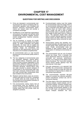558811
CHAPTER 17
ENVIRONMENTAL COST MANAGEMENT
QUESTIONS FOR WRITING AND DISCUSSION
1. Firms are interested in environmental cost-
ing because the costs of complying with en-
vironmental regulation have increased and
because improving environmental perfor-
mance can reduce costs and provide a
competitive advantage.
2. Ecoefficiency is the belief that organizations
can produce more goods and services while
simultaneously reducing negative environ-
mental consequences, resource consump-
tion, and costs.
3. The six incentives, or causes, for ecoeffi-
ciency are (1) customers desire to buy clean
goods, (2) better employees and greater
productivity, (3) lower cost of capital and
cheaper insurance, (4) societal benefits and
improved image, (5) innovations and
searches for new opportunities, and (6) cost
reductions and increased competitiveness.
4. An environmental cost is a cost incurred
because poor environmental quality exists or
may exist.
5. The four categories of environmental costs
are prevention, detection, internal failure,
and external failure. Prevention costs are
costs incurred to prevent degradation to the
environment. Detection costs are incurred to
determine if the firm is complying with envi-
ronmental standards. Internal failure costs
are costs incurred to prevent emission of
contaminants to the environment after they
have been produced. External failure costs
are costs incurred after contaminants have
been emitted to the environment.
6. Realized external failure costs are environ-
mental costs paid for by the firm. Unrealized
or societal costs are costs caused by the
firm but paid for by third parties (members of
society bear these costs).
7. Full environmental costing means that all
environmental costs are assigned to the
product, including societal costs. Full private
costing means that only private costs are
assigned to products.
8. Functional-based costing must first isolate
the environmental costs and assign them to
an environmental costing pool. Next, a pool
rate is computed using direct labor hours or
machine hours (or some other unit-level
driver). Finally, the rate is used to assign
environmental costs to products based on
their usage of direct labor hours or machine
hours. The approach breaks down when
there is product diversity because unit-level
drivers would not likely reflect the environ-
mental resources being consumed by each
product.
9. Activity-based costing first identifies envi-
ronmental activities and determines the cost
of each activity. Next, activity rates are com-
puted. Finally, environmental costs are
assigned to each product based on their
consumption of individual environmental ac-
tivities.
10. The environmental cost per unit of product
signals two things. First, it indicates how
much opportunity exists for improving envi-
ronmental and economic performance.
Second, it is a measure of the relative clean-
liness of products. The “more dirty” products
should receive greater attention than the
ones that are “more clean.”
11. Life-cycle assessment is an approach that
identifies the environmental consequences
of a product through its entire life cycle and
then searches for opportunities to obtain en-
vironmental improvements.
12. The environmentally important life-cycle
stages of a product are resource extraction,
product manufacture, product use, and re-
cycling and disposal.
13. The three steps of life-cycle assessment are
inventory analysis, impact analysis, and im-
provement analysis. Inventory analysis spe-
cifies the materials and inputs needed and
the resulting environmental releases in the
form of solid, liquid, and gaseous residues.
Impact analysis assesses the envi-
 
