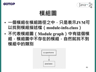 模組圖
• 一個模組在模組路徑之中，只是表示JVM可
以找到模組描述檔（module-info.class）
• 不代表模組圖（Module graph）中有這個模
組，模組圖中不存在的模組，自然就找不到
模組中的類別
46
 