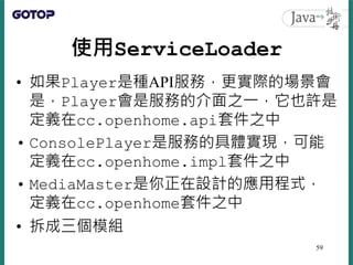 使用ServiceLoader
• 如果Player是種API服務，更實際的場景會
是，Player會是服務的介面之一，它也許是
定義在cc.openhome.api套件之中
• ConsolePlayer是服務的具體實現，可能
定義在cc.o...