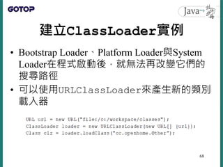 建立ClassLoader實例
• Bootstrap Loader、Platform Loader與System
Loader在程式啟動後，就無法再改變它們的
搜尋路徑
• 可以使用URLClassLoader來產生新的類別
載入器
68
 