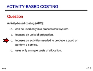 17-10
Activity-based costing (ABC):
a. can be used only in a process cost system.
b. focuses on units of production.
c. focuses on activities needed to produce a good or
perform a service.
d. uses only a single basis of allocation.
Question
ACTIVITY-BASED COSTING
LO 1
 