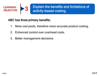 17-21
ABC has three primary benefits:
1. More cost pools, therefore more accurate product costing.
2. Enhanced control over overhead costs.
3. Better management decisions.
LO 3
LEARNING
OBJECTIVE
Explain the benefits and limitations of
activity-based costing.3
 