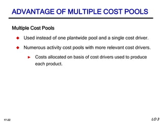 17-22
Multiple Cost Pools
 Used instead of one plantwide pool and a single cost driver.
 Numerous activity cost pools with more relevant cost drivers.
► Costs allocated on basis of cost drivers used to produce
each product.
ADVANTAGE OF MULTIPLE COST POOLS
LO 3
 