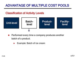 17-25
Batch-
level
Facility-
level
 Performed every time a company produces another
batch of a product.
► Example: Batch of ice cream
Unit-level
Product-
level
ADVANTAGE OF MULTIPLE COST POOLS
LO 3
Classification of Activity Levels
 