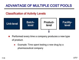 17-26
Batch-
level
Facility-
level
 Performed every time a company produces a new type
of product.
► Example: Time spent testing a new drug by a
pharmaceutical company
Unit-level
Product-
level
ADVANTAGE OF MULTIPLE COST POOLS
LO 3
Classification of Activity Levels
 