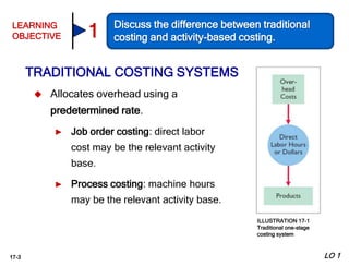 17-3
 Allocates overhead using a
predetermined rate.
► Job order costing: direct labor
cost may be the relevant activity
base.
► Process costing: machine hours
may be the relevant activity base.
TRADITIONAL COSTING SYSTEMS
LO 1
LEARNING
OBJECTIVE
Discuss the difference between traditional
costing and activity-based costing.1
ILLUSTRATION 17-1
Traditional one-stage
costing system
 
