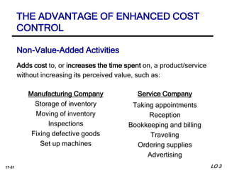 17-31
Adds cost to, or increases the time spent on, a product/service
without increasing its perceived value, such as:
Manufacturing Company
Storage of inventory
Moving of inventory
Inspections
Fixing defective goods
Set up machines
Service Company
Taking appointments
Reception
Bookkeeping and billing
Traveling
Ordering supplies
Advertising
Non-Value-Added Activities
LO 3
THE ADVANTAGE OF ENHANCED COST
CONTROL
 