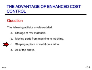 17-32
The following activity is value-added:
a. Storage of raw materials.
b. Moving parts from machine to machine.
c. Shaping a piece of metal on a lathe.
d. All of the above.
Question
LO 3
THE ADVANTAGE OF ENHANCED COST
CONTROL
 