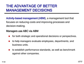 17-34
Activity-based management (ABM), a management tool that
focuses on reducing costs and improving processes and
decision-making.
Managers use ABC via ABM
 for both strategic and operational decisions or perspectives.
 to help managers evaluate employees, departments, and
business units.
 to establish performance standards, as well as benchmark
against other companies.
LO 3
THE ADVANTAGE OF BETTER
MANAGEMENT DECISIONS
 