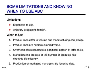 17-35
Limitations
 Expensive to use.
 Arbitrary allocations remain.
When to Use
1. Product lines differ in volume and manufacturing complexity.
2. Product lines are numerous and diverse.
3. Overhead costs constitute a significant portion of total costs.
4. Manufacturing process or the number of products has
changed significantly.
5. Production or marketing managers are ignoring data.
LO 3
SOME LIMITATIONS AND KNOWING
WHEN TO USE ABC
 