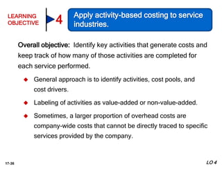 17-36
Overall objective: Identify key activities that generate costs and
keep track of how many of those activities are completed for
each service performed.
 General approach is to identify activities, cost pools, and
cost drivers.
 Labeling of activities as value-added or non-value-added.
 Sometimes, a larger proportion of overhead costs are
company-wide costs that cannot be directly traced to specific
services provided by the company.
LO 4
LEARNING
OBJECTIVE
Apply activity-based costing to service
industries.4
 