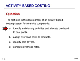 17-42
The first step in the development of an activity-based
costing system for a service company is:
a. identify and classify activities and allocate overhead
to cost pools.
b. assign overhead costs to products.
c. identify cost drivers.
d. compute overhead rates.
Question
LO 4
ACTIVITY-BASED COSTING
 