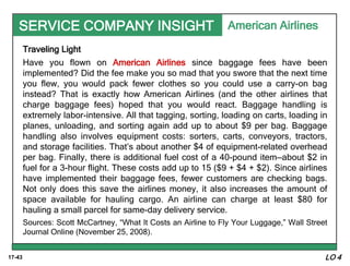 17-43
SERVICE COMPANY INSIGHT
Traveling Light
Have you flown on American Airlines since baggage fees have been
implemented? Did the fee make you so mad that you swore that the next time
you flew, you would pack fewer clothes so you could use a carry-on bag
instead? That is exactly how American Airlines (and the other airlines that
charge baggage fees) hoped that you would react. Baggage handling is
extremely labor-intensive. All that tagging, sorting, loading on carts, loading in
planes, unloading, and sorting again add up to about $9 per bag. Baggage
handling also involves equipment costs: sorters, carts, conveyors, tractors,
and storage facilities. That’s about another $4 of equipment-related overhead
per bag. Finally, there is additional fuel cost of a 40-pound item—about $2 in
fuel for a 3-hour flight. These costs add up to 15 ($9 + $4 + $2). Since airlines
have implemented their baggage fees, fewer customers are checking bags.
Not only does this save the airlines money, it also increases the amount of
space available for hauling cargo. An airline can charge at least $80 for
hauling a small parcel for same-day delivery service.
Sources: Scott McCartney, “What It Costs an Airline to Fly Your Luggage,” Wall Street
Journal Online (November 25, 2008).
American Airlines
LO 4
 