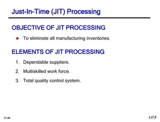 17-45
OBJECTIVE OF JIT PROCESSING
 To eliminate all manufacturing inventories.
ELEMENTS OF JIT PROCESSING
1. Dependable suppliers.
2. Multiskilled work force.
3. Total quality control system.
LO 5
Just-In-Time (JIT) Processing
 