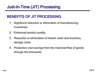 17-46
BENEFITS OF JIT PROCESSING
1. Significant reduction or elimination of manufacturing
inventories.
2. Enhanced product quality.
3. Reduction or elimination of rework costs and inventory
storage costs.
4. Production cost savings from the improved flow of goods
through the processes.
LO 5
Just-In-Time (JIT) Processing
 