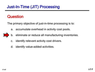 17-47
The primary objective of just-in-time processing is to:
a. accumulate overhead in activity cost pools.
b. eliminate or reduce all manufacturing inventories.
c. identify relevant activity cost drivers.
d. identify value-added activities.
Question
LO 5
Just-In-Time (JIT) Processing
 