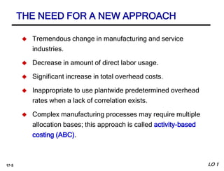 17-5
 Tremendous change in manufacturing and service
industries.
 Decrease in amount of direct labor usage.
 Significant increase in total overhead costs.
 Inappropriate to use plantwide predetermined overhead
rates when a lack of correlation exists.
 Complex manufacturing processes may require multiple
allocation bases; this approach is called activity-based
costing (ABC).
THE NEED FOR A NEW APPROACH
LO 1
 