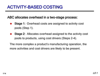 17-8
ABC allocates overhead in a two-stage process:
 Stage 1: Overhead costs are assigned to activity cost
pools (Step 1).
 Stage 2: Allocates overhead assigned to the activity cost
pools to products, using cost drivers (Steps 2-4).
The more complex a product’s manufacturing operation, the
more activities and cost drivers are likely to be present.
ACTIVITY-BASED COSTING
LO 1
 