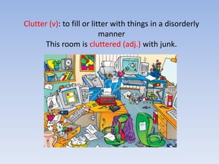 Clutter (v): to fill or litter with things in a disorderly mannerThis room is cluttered (adj.) with junk. 