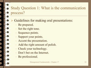 Management Fundamentals - Chapter 17 10
Study Question 1: What is the communication
process?
 Guidelines for making oral presentations:
– Be prepared.
– Set the right tone.
– Sequence points.
– Support your points.
– Accent the presentation.
– Add the right amount of polish.
– Check your technology.
– Don’t bet on the Internet.
– Be professional.
 