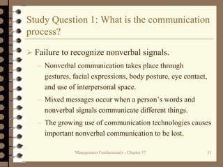 Management Fundamentals - Chapter 17 11
Study Question 1: What is the communication
process?
 Failure to recognize nonverbal signals.
– Nonverbal communication takes place through
gestures, facial expressions, body posture, eye contact,
and use of interpersonal space.
– Mixed messages occur when a person’s words and
nonverbal signals communicate different things.
– The growing use of communication technologies causes
important nonverbal communication to be lost.
 
